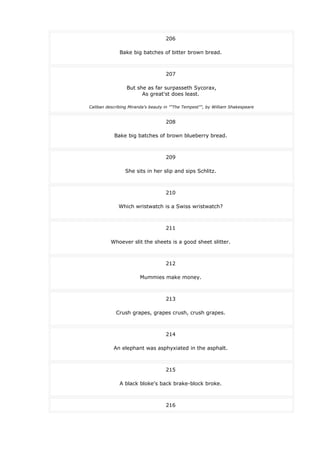 206
Bake big batches of bitter brown bread.
207
But she as far surpasseth Sycorax,
As great'st does least.
Caliban describing Miranda's beauty in ""The Tempest"", by William Shakespeare
208
Bake big batches of brown blueberry bread.
209
She sits in her slip and sips Schlitz.
210
Which wristwatch is a Swiss wristwatch?
211
Whoever slit the sheets is a good sheet slitter.
212
Mummies make money.
213
Crush grapes, grapes crush, crush grapes.
214
An elephant was asphyxiated in the asphalt.
215
A black bloke's back brake-block broke.
216
 