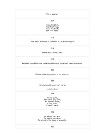 This is a zither.
217
Fresh fried fish,
Fish fresh fried,
Fried fish fresh,
Fish fried fresh.
218
There was a minimum of cinnamon in the aluminum pan.
219
Really leery, rarely Larry.
220
Big black bugs bleed blue black blood but baby black bugs bleed blue blood.
221
Elizabeth has eleven elves in her elm tree.
222
Her whole right hand really hurts.
difficult in Brazil
223
Come, come,
Stay calm, stay calm,
No need for alarm,
It only hums,
It doesn't harm.
224
Tie a knot, tie a knot.
Tie a tight, tight knot.
Tie a knot in the shape of a nought.
225
 