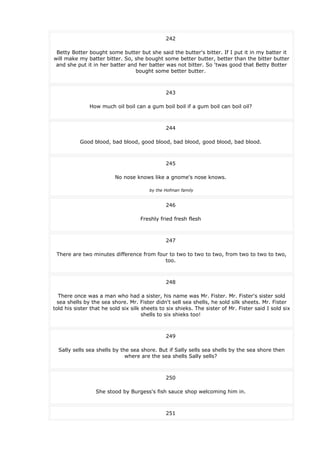 242
Betty Botter bought some butter but she said the butter's bitter. If I put it in my batter it
will make my batter bitter. So, she bought some better butter, better than the bitter butter
and she put it in her batter and her batter was not bitter. So 'twas good that Betty Botter
bought some better butter.
243
How much oil boil can a gum boil boil if a gum boil can boil oil?
244
Good blood, bad blood, good blood, bad blood, good blood, bad blood.
245
No nose knows like a gnome's nose knows.
by the Hofman family
246
Freshly fried fresh flesh
247
There are two minutes difference from four to two to two to two, from two to two to two,
too.
248
There once was a man who had a sister, his name was Mr. Fister. Mr. Fister's sister sold
sea shells by the sea shore. Mr. Fister didn't sell sea shells, he sold silk sheets. Mr. Fister
told his sister that he sold six silk sheets to six shieks. The sister of Mr. Fister said I sold six
shells to six shieks too!
249
Sally sells sea shells by the sea shore. But if Sally sells sea shells by the sea shore then
where are the sea shells Sally sells?
250
She stood by Burgess's fish sauce shop welcoming him in.
251
 