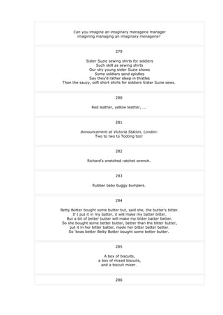 Can you imagine an imaginary menagerie manager
imagining managing an imaginary menagerie?
279
Sister Suzie sewing shirts for soldiers
Such skill as sewing shirts
Our shy young sister Suzie shows
Some soldiers send epistles
Say they'd rather sleep in thistles
Than the saucy, soft short shirts for soldiers Sister Suzie sews.
280
Red leather, yellow leather, ...
281
Announcement at Victoria Station, London:
Two to two to Tooting too!
282
Richard's wretched ratchet wrench.
283
Rubber baby buggy bumpers.
284
Betty Botter bought some butter but, said she, the butter's bitter.
If I put it in my batter, it will make my batter bitter.
But a bit of better butter will make my bitter batter better.
So she bought some better butter, better than the bitter butter,
put it in her bitter batter, made her bitter batter better.
So 'twas better Betty Botter bought some better butter.
285
A box of biscuits,
a box of mixed biscuits,
and a biscuit mixer.
286
 