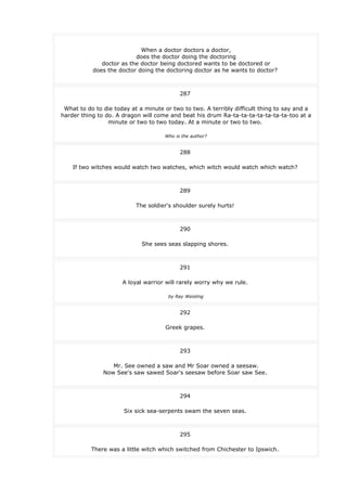 When a doctor doctors a doctor,
does the doctor doing the doctoring
doctor as the doctor being doctored wants to be doctored or
does the doctor doing the doctoring doctor as he wants to doctor?
287
What to do to die today at a minute or two to two. A terribly difficult thing to say and a
harder thing to do. A dragon will come and beat his drum Ra-ta-ta-ta-ta-ta-ta-ta-too at a
minute or two to two today. At a minute or two to two.
Who is the author?
288
If two witches would watch two watches, which witch would watch which watch?
289
The soldier's shoulder surely hurts!
290
She sees seas slapping shores.
291
A loyal warrior will rarely worry why we rule.
by Ray Weisling
292
Greek grapes.
293
Mr. See owned a saw and Mr Soar owned a seesaw.
Now See's saw sawed Soar's seesaw before Soar saw See.
294
Six sick sea-serpents swam the seven seas.
295
There was a little witch which switched from Chichester to Ipswich.
 