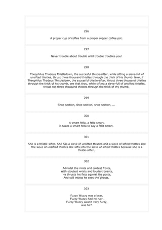 296
A proper cup of coffee from a proper copper coffee pot.
297
Never trouble about trouble until trouble troubles you!
298
Theophilus Thadeus Thistledown, the succesful thistle-sifter, while sifting a sieve-full of
unsifted thistles, thrust three thousand thistles through the thick of his thumb. Now, if
Theophilus Thadeus Thistledown, the succesful thistle-sifter, thrust three thousand thistles
through the thick of his thumb, see that thou, while sifting a sieve-full of unsifted thistles,
thrust not three thousand thistles through the thick of thy thumb.
299
Shoe section, shoe section, shoe section, ...
300
A smart fella, a fella smart.
It takes a smart fella to say a fella smart.
301
She is a thistle-sifter. She has a sieve of unsifted thistles and a sieve of sifted thistles and
the sieve of unsifted thistles she sifts into the sieve of sifted thistles because she is a
thistle-sifter.
302
Admidst the mists and coldest frosts,
With stoutest wrists and loudest boasts,
He thrusts his fists against the posts,
And still insists he sees the ghosts.
303
Fuzzy Wuzzy was a bear,
Fuzzy Wuzzy had no hair,
Fuzzy Wuzzy wasn't very fuzzy,
was he?
 