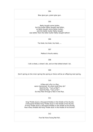 304
Blue glue gun, green glue gun.
305
Betty bought some butter,
but the butter Betty bought was bitter,
so Betty bought some better butter,
and the better butter Betty bought
was better than the bitter butter Betty bought before!
306
Toy boat, toy boat, toy boat, ...
307
Mallory's hourly salary.
308
I slit a sheet, a sheet I slit, and on that slitted sheet I sit.
309
Don't spring on the inner-spring this spring or there will be an offspring next spring.
310
A flea and a fly in a flue,
were imprisoned. So what could they do?
Said the fly, ""Let us flee"".
Said the flea, ""Let us fly"".
So they flew through a flaw in the flue.
311
King Thistle stuck a thousand thistles in the thistle of his thumb.
A thousand thistles King Thistle stuck in the thistle of his thumb.
If King Thistle stuck a thousand thistles in the thistle of his thumb,
How many thistles did King Thistle stick in the thistle of his thumb?
312
Five fat friars frying flat fish.
 