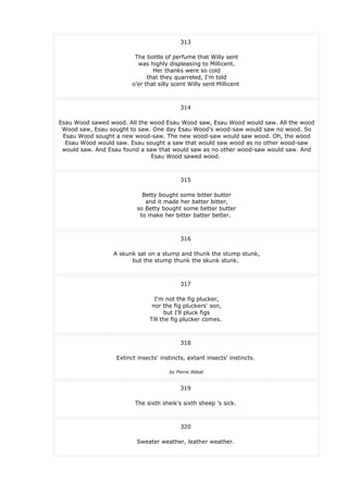 313
The bottle of perfume that Willy sent
was highly displeasing to Millicent.
Her thanks were so cold
that they quarreled, I'm told
o'er that silly scent Willy sent Millicent
314
Esau Wood sawed wood. All the wood Esau Wood saw, Esau Wood would saw. All the wood
Wood saw, Esau sought to saw. One day Esau Wood's wood-saw would saw no wood. So
Esau Wood sought a new wood-saw. The new wood-saw would saw wood. Oh, the wood
Esau Wood would saw. Esau sought a saw that would saw wood as no other wood-saw
would saw. And Esau found a saw that would saw as no other wood-saw would saw. And
Esau Wood sawed wood.
315
Betty bought some bitter butter
and it made her batter bitter,
so Betty bought some better butter
to make her bitter batter better.
316
A skunk sat on a stump and thunk the stump stunk,
but the stump thunk the skunk stunk.
317
I'm not the fig plucker,
nor the fig pluckers' son,
but I'll pluck figs
Till the fig plucker comes.
318
Extinct insects' instincts, extant insects' instincts.
by Pierre Abbat
319
The sixth sheik's sixth sheep 's sick.
320
Sweater weather, leather weather.
 