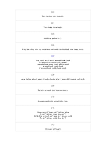 333
Tim, the thin twin tinsmith.
334
Thin sticks, thick bricks
335
Red lorry, yellow lorry.
336
A big black bug bit a big black bear and made the big black bear bleed blood.
337
How much wood would a woodchuck chuck
if a wooodchuck could chuck wood?
A woodchuck would chuck all the wood
a woodchuck could chuck
if a woodchuck could chuck wood.
338
Larry Hurley, a burly squirrel hurler, hurled a furry squirrel through a curly grill.
339
Six twin screwed steel steam cruisers.
340
A nurse anesthetist unearthed a nest.
341
How much sh*t can a sh*t slinger sling
If a sh*t slinger could sling sh*t?
He'd sling as much sh*t as a sh*t slinger could
If a sh*t slinger could sling sh*t!
342
I thought a thought.
 