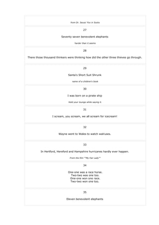 from Dr. Seuss' Fox in Socks
27
Seventy seven benevolent elephants
harder than it seems
28
There those thousand thinkers were thinking how did the other three thieves go through.
29
Santa's Short Suit Shrunk
name of a children's book
30
I was born on a pirate ship
Hold your tounge while saying it.
31
I scream, you scream, we all scream for icecream!
32
Wayne went to Wales to watch walruses.
33
In Hertford, Hereford and Hampshire hurricanes hardly ever happen.
From the film ""My Fair Lady""
34
One-one was a race horse.
Two-two was one too.
One-one won one race.
Two-two won one too.
35
Eleven benevolent elephants
 