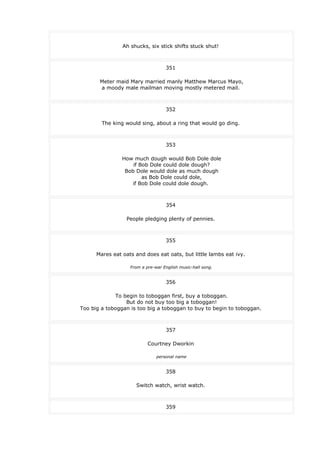 Ah shucks, six stick shifts stuck shut!
351
Meter maid Mary married manly Matthew Marcus Mayo,
a moody male mailman moving mostly metered mail.
352
The king would sing, about a ring that would go ding.
353
How much dough would Bob Dole dole
if Bob Dole could dole dough?
Bob Dole would dole as much dough
as Bob Dole could dole,
if Bob Dole could dole dough.
354
People pledging plenty of pennies.
355
Mares eat oats and does eat oats, but little lambs eat ivy.
From a pre-war English music-hall song.
356
To begin to toboggan first, buy a toboggan.
But do not buy too big a toboggan!
Too big a toboggan is too big a toboggan to buy to begin to toboggan.
357
Courtney Dworkin
personal name
358
Switch watch, wrist watch.
359
 