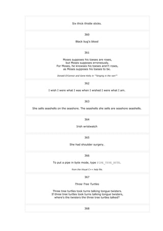 Six thick thistle sticks.
360
Black bug's blood
361
Moses supposes his toeses are roses,
but Moses supposes erroneously.
For Moses, he knowses his toeses aren't roses,
as Moses supposes his toeses to be.
Donald O'Connor and Gene Kelly in ""Singing in the rain""
362
I wish I were what I was when I wished I were what I am.
363
She sells seashells on the seashore. The seashells she sells are seashore seashells.
364
Irish wristwatch
365
She had shoulder surgery.
366
To put a pipe in byte mode, type PIPE_TYPE_BYTE.
from the Visual C++ help file.
367
Three Tree Turtles
Three tree turtles took turns talking tongue twisters.
If three tree turtles took turns talking tongue twisters,
where's the twisters the three tree turtles talked?
368
 