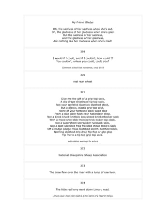 My Friend Gladys
Oh, the sadness of her sadness when she's sad.
Oh, the gladness of her gladness when she's glad.
But the sadness of her sadness,
and the gladness of her gladness,
Are nothing like her madness when she's mad!
369
I would if I could, and if I couldn't, how could I?
You couldn't, unless you could, could you?
Common school kids nonsense, circa 1910
370
real rear wheel
371
Give me the gift of a grip-top sock,
A clip drape shipshape tip top sock.
Not your spinslick slapstick slipshod stock,
But a plastic, elastic grip-top sock.
None of your fantastic slack swap slop
From a slap dash flash cash haberdash shop.
Not a knick knack knitlock knockneed knickerbocker sock
With a mock-shot blob-mottled trick-ticker top clock.
Not a supersheet seersucker rucksack sock,
Not a spot-speckled frog-freckled cheap sheik's sock
Off a hodge-podge moss-blotched scotch-botched block.
Nothing slipshod drip drop flip flop or glip glop
Tip me to a tip top grip top sock.
articulation warmup for actors
372
National Sheepshire Sheep Association
373
The crow flew over the river with a lump of raw liver.
374
The little red lorry went down Limuru road.
Limuru (Lee-moo-roo) road is a the name of a road in Kenya.
 
