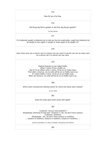 375
Flies fly but a fly flies.
376
Did Doug dig Dick's garden or did Dick dig Doug's garden?
by Paul Davies
377
If a Hottentot taught a Hottentot tot to talk ere the tot could totter, ought the Hottentot tot
be taught to say ought or naught or what ought to be taught 'er?
378
How many cans can a canner can if a canner can can cans? A canner can can as many cans
as a canner can if a canner can can cans.
379
Federal Express is now called FedEx.
When I retire I'll be a FedEx ex.
But if I'm an officer when I retire, I'll be an ex Fedex Exec.
Then after a divorce, my ex-wife will be an ex FedEx exec's ex.
If I rejoin FedEx in time, I'd be an ex ex FedEx exec.
When we remarry, my wife will be an ex ex FedEx exec's ex.
380
Which witch snitched the stitched switch for which the Swiss witch wished?
by Ann Clark
381
Does this shop sport short socks with spots?
382
Customer: Do you have soothers?
Shopkeeper (thinking he had said ""scissors""): No, we don't have scissors.
Customer: Soothers!
Shopkeeper : No, we don't have scissors or soothers.
... scissors or soothers, scissors or soothers, scissors or soothers, ...
actual conversation in a shop in Canada, recorded by Don Monson
383
 