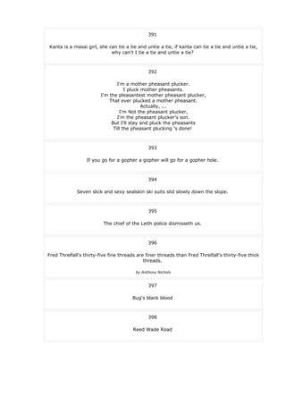 391
Kanta is a masai girl, she can tie a tie and untie a tie, if kanta can tie a tie and untie a tie,
why can't I tie a tie and untie a tie?
392
I'm a mother pheasant plucker.
I pluck mother pheasants.
I'm the pleasantest mother pheasant plucker,
That ever plucked a mother pheasant.
Actually, ...
I'm Not the pheasant plucker,
I'm the pheasant plucker's son.
But I'll stay and pluck the pheasants
Till the pheasant plucking 's done!
393
If you go for a gopher a gopher will go for a gopher hole.
394
Seven slick and sexy sealskin ski suits slid slowly down the slope.
395
The chief of the Leith police dismisseth us.
396
Fred Threlfall's thirty-five fine threads are finer threads than Fred Threlfall's thirty-five thick
threads.
by Anthony Nichols
397
Bug's black blood
398
Reed Wade Road
 