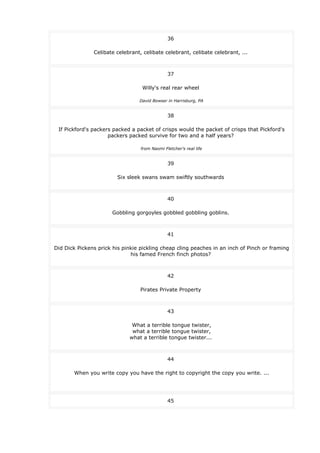 36
Celibate celebrant, celibate celebrant, celibate celebrant, ...
37
Willy's real rear wheel
David Bowser in Harrisburg, PA
38
If Pickford's packers packed a packet of crisps would the packet of crisps that Pickford's
packers packed survive for two and a half years?
from Naomi Fletcher's real life
39
Six sleek swans swam swiftly southwards
40
Gobbling gorgoyles gobbled gobbling goblins.
41
Did Dick Pickens prick his pinkie pickling cheap cling peaches in an inch of Pinch or framing
his famed French finch photos?
42
Pirates Private Property
43
What a terrible tongue twister,
what a terrible tongue twister,
what a terrible tongue twister...
44
When you write copy you have the right to copyright the copy you write. ...
45
 