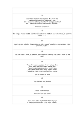 55
Mary Mac's mother's making Mary Mac marry me.
My mother's making me marry Mary Mac.
Will I always be so Merry when Mary's taking care of me?
Will I always be so merry when I marry Mary Mac?
from a song by Carbon Leaf
56
Mr. Tongue Twister tried to train his tongue to twist and turn, and twit an twat, to learn the
letter ""T"".
57
Pete's pa pete poked to the pea patch to pick a peck of peas for the poor pink pig in the
pine hole pig-pen.
58
She saw Sherif's shoes on the sofa. But was she so sure she saw Sherif's shoes on the
sofa?
59
Through three cheese trees three free fleas flew.
While these fleas flew, freezy breeze blew.
Freezy breeze made these three trees freeze.
Freezy trees made these trees' cheese freeze.
That's what made these three free fleas sneeze.
from Fox in Sox by Dr. Seuss
60
Two tried and true tridents
61
rudder valve reversals
the cause of some plane crashes
62
Birdie birdie in the sky laid a turdie in my eye.
If cows could fly I'd have a cow pie in my eye.
 