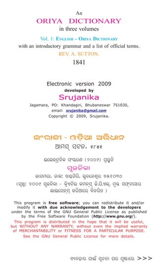 An
ORIYA DICTIONARY
in three volumes
Vol. 1: ENGLISH - ORIYA DICTIONARY
with an introductory grammar and a list of official terms.
REV. A. SUTTON.
1841
Electronic version 2009
developed by
Srujanika
Jagamara, PO: Khandagiri, Bhubaneswar 751030,
email: srujanika@gmail.com
Copyright © 2009, Srujanika.
BÕeþÐSÑ - JXÏÞA @bÞþ^Ð_
AcjÁ jV_, 1841
B“m˛LÁVˆ_ﬁL j’≤Δe˛Z (2009) `ı™ Δ[ﬁ
jÛS_ﬁL–
S–Nce˛–, X–L: M®ΔNﬁeﬁ˛, b ˛a“_hËe˛ 751030
(jËrÈ˛: 2009 jÛS_ﬁL–ºº- LıﬁHVﬁb˛ Lc_ÁjÁ Sﬁ.`ﬁ.HmÁ˛. c ¶Δ j$ÁºV“ge˛
m˛–B“j_ÁjÁ Seﬁ˛A“e˛ aﬁ[eﬁ˛[ºº)
This program is free software; you can redistribute it and/or
modify it with due acknowledgement to the developers
under the terms of the GNU General Public License as published
by the Free Software Foundation (http://www.gnu.org/).
This program is distributed in the hope that it will be useful,
but WITHOUT ANY WARRANTY; without even the implied warranty
of MERCHANTABILITY or FITNESS FOR A PARTICULAR PURPOSE.
See the GNU General Public License for more details.
a‘ak˛–e˛ `–B‹ jÀQ_– `e˛ `Û∫§–“e >>>
 