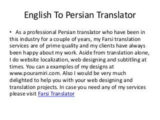 English To Persian Translator 
• As a professional Persian translator who have been in 
this industry for a couple of years, my Farsi translation 
services are of prime quality and my clients have always 
been happy about my work. Aside from translation alone, 
I do website localization, web designing and subtitling at 
times. You can a examples of my designs at 
www.pouramiri.com. Also I would be very much 
delighted to help you with your web designing and 
translation projects. In case you need any of my services 
please visit Farsi Translator 
