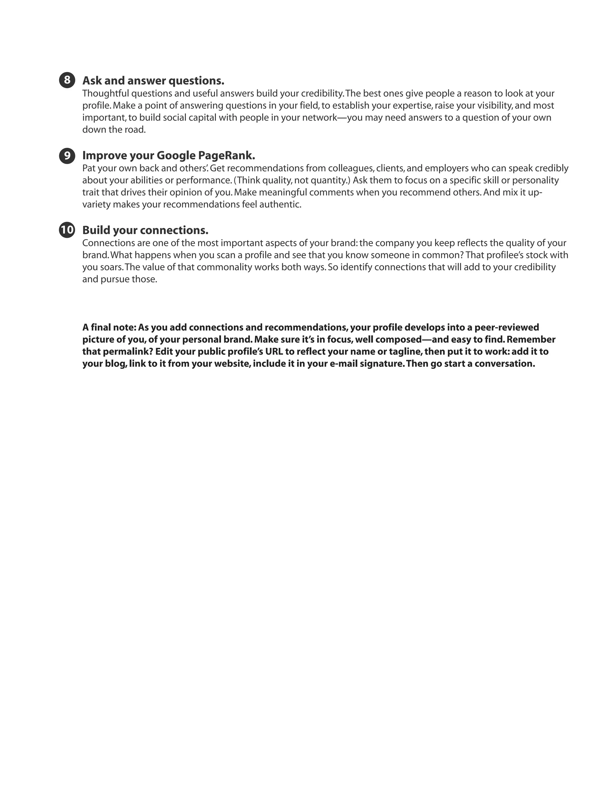 8 Ask and answer questions.
   Thoughtful questions and useful answers build your credibility. The best ones give people a reason to look at your
   profile. Make a point of answering questions in your field, to establish your expertise, raise your visibility, and most
   important, to build social capital with people in your network—you may need answers to a question of your own
   down the road.

9 Improve your Google PageRank.
   Pat your own back and others’. Get recommendations from colleagues, clients, and employers who can speak credibly
   about your abilities or performance. (Think quality, not quantity.) Ask them to focus on a specific skill or personality
   trait that drives their opinion of you. Make meaningful comments when you recommend others. And mix it up-
   variety makes your recommendations feel authentic.

10 Build your connections.
   Connections are one of the most important aspects of your brand: the company you keep reflects the quality of your
   brand. What happens when you scan a profile and see that you know someone in common? That profilee’s stock with
   you soars. The value of that commonality works both ways. So identify connections that will add to your credibility
   and pursue those.



   A final note: As you add connections and recommendations, your profile develops into a peer-reviewed
   picture of you, of your personal brand. Make sure it’s in focus, well composed—and easy to find. Remember
   that permalink? Edit your public profile’s URL to reflect your name or tagline, then put it to work: add it to
   your blog, link to it from your website, include it in your e-mail signature. Then go start a conversation.
 