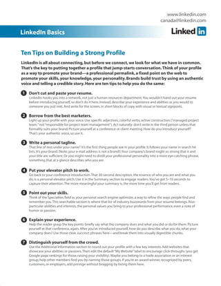 www.linkedin.com
                                                                                               canada@linkedin.com

LinkedIn Basics


Ten Tips on Building a Strong Profile
LinkedIn is all about connecting, but before we connect, we look for what we have in common.
That’s the key to putting together a profile that jump-starts conversation. Think of your profile
as a way to promote your brand—a professional permalink, a fixed point on the web to
promote your skills, your knowledge, your personality. Brands build trust by using an authentic
voice and telling a credible story. Here are ten tips to help you do the same:

1 Don’t cut and paste your resume.
    LinkedIn hooks you into a network, not just a human resources department. You wouldn’t hand out your resume
    before introducing yourself, so don’t do it here. Instead, describe your experience and abilities as you would to
    someone you just met. And write for the screen, in short blocks of copy with visual or textual signposts.

2 Borrow from the best marketers.
    Light up your profile with your voice. Use specific adjectives, colorful verbs, active construction (“managed project
    team,” not “responsible for project team management”). Act naturally: don’t write in the third person unless that
    formality suits your brand. Picture yourself at a conference or client meeting. How do you introduce yourself?
    That’s your authentic voice, so use it.

3 Write a personal tagline.
    That line of text under your name? It’s the first thing people see in your profile. It follows your name in search hit
    lists. It’s your brand. (Note: your e-mail address is not a brand!) Your company’s brand might so strong that it and
    your title are sufficient. Or you might need to distill your professional personality into a more eye-catching phrase,
    something that at a glance describes who you are.

4 Put your elevator pitch to work.
4 Go back to your conference introduction. That 30-second description, the essence of who you are and what you
    do, is a personal elevator pitch. Use it in the Summary section to engage readers. You’ve got 5–10 seconds to
    capture their attention. The more meaningful your summary is, the more time you’ll get from readers.

5 Point out your skills.
    Think of the Specialties field as your personal search engine optimizer, a way to refine the ways people find and
    remember you. This searchable section is where that list of industry buzzwords from your resume belongs. Also:
    particular abilities and interests, the personal values you bring to your professional performance, even a note of
    humor or passion.

6 Explain your experience.
6 Help the reader grasp the key points: briefly say what the company does and what you did or do for them. Picture
    yourself at that conference, again. After you’ve introduced yourself, how do you describe what you do, what your
    company does? Use those clear, succinct phrases here—and break them into visually digestible chunks.

7 Distinguish yourself from the crowd.
    Use the Additional Information section to round out your profile with a few key interests. Add websites that
    showcase your abilities or passions. Then edit the default “My Website” label to encourage click-throughs (you get
    Google page rankings for those, raising your visibility). Maybe you belong to a trade association or an interest
    group; help other members find you by naming those groups. If you’re an award winner, recognized by peers,
    customers, or employers, add prestige without bragging by listing them here.
 