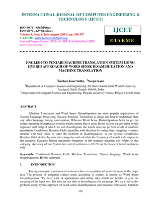 International Journal of Computer Engineering and Technology (IJCET), ISSN 0976-
6367(Print), ISSN 0976 – 6375(Online) Volume 4, Issue 4, July-August (2013), © IAEME
350
ENGLISH TO PUNJABI MACHINE TRANSLATION SYSTEM USING
HYBRID APPROACH OF WORD SENSE DISAMBIGUATION AND
MACHINE TRANSLATION
1
Gurleen Kaur Sidhu, 2
Navjot Kaur
1
Department of Computer Science and Engineering, Sri Guru Granth Sahib World University
Fatehgarh Sahib, Punjab 140406, India
2
Department of Computer Science and Engineering, Punjabi university Patiala, Punjab 140406, India
ABSTRACT
Machine Translation and Word Sense Disambiguation are most popular applications of
Natural Language Processing, because Machine Translation is cheap and best to understand than
any other language during conversation. Whereas Word Sense Disambiguation helps to get the
correct meaning of particular word in which context that is used. In our system we are using hybrid
approach with help of which we can disambiguate the words and can get best result of machine
translation. Conditional Random Field algorithm with decision list using direct mapping is easiest
method with best result to solve the problem of disambiguation. In our system, Conditional
Random field, divide the data into categories and calculate the frequency of words with respect to
the category. Category having maximum frequency in the sentence meaning will relates to that
category. Accuracy of our System for correct sentences is 81.2% on the bases of tested sentences
only.
Keywords: Conditional Random Field, Machine Translation, Natural language, Word Sense
disambiguation, Hybrid approach.
I. INTRODUCTION
During automatic translation of sentences there is a problem of incorrect sense in the target
text. The process of assigning correct sense according to context is known as Word Sense
Disambiguation. We have a lot of applications and online sites which are helpful to give the
meaning of the input text. But they are not able to disambiguate the meanings. We try to solve this
problem using hybrid approach of word sense disambiguation and machine translation. Machine
INTERNATIONAL JOURNAL OF COMPUTER ENGINEERING &
TECHNOLOGY (IJCET)
ISSN 0976 – 6367(Print)
ISSN 0976 – 6375(Online)
Volume 4, Issue 4, July-August (2013), pp. 350-357
© IAEME: www.iaeme.com/ijcet.asp
Journal Impact Factor (2013): 6.1302 (Calculated by GISI)
www.jifactor.com
IJCET
© I A E M E
 