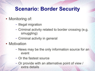 Scenario: Border Security
●   Monitoring of:
        –   Illegal migration
        –   Criminal activity related to border crossing (e.g.
             smuggling)
        –   Criminal activity in general
●   Motivation
        –   News may be the only information source for an
             event
        –   Or the fastest source
        –   Or provide with an alternative point of view /
             extra details
 