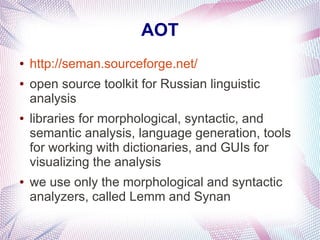 AOT
●   http://seman.sourceforge.net/
●   open source toolkit for Russian linguistic
    analysis
●   libraries for morphological, syntactic, and
    semantic analysis, language generation, tools
    for working with dictionaries, and GUIs for
    visualizing the analysis
●   we use only the morphological and syntactic
    analyzers, called Lemm and Synan
 