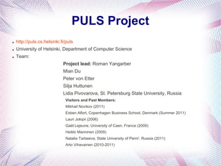 PULS Project
●   http://puls.cs.helsinki.fi/puls
●   University of Helsinki, Department of Computer Science
●   Team:
                             Project lead: Roman Yangarber
                             Mian Du
                             Peter von Etter
                             Silja Huttunen
                             Lidia Pivovarova, St. Petersburg State University, Russia
                              Visitors and Past Members:
                              Mikhail Novikov (2011)
                              Esben Alfort, Copenhagen Business School, Denmark (Summer 2011)
                              Lauri Jokipii (2006)
                              Gaël Lejeune, University of Caen, France (2009)
                              Heikki Manninen (2009)
                              Natalia Tarbeeva, State University of Perm', Russia (2011)
                              Arto Vihavainen (2010-2011)
 