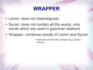 WRAPPER
●   Lemm: does not disambiguate
●   Synan: does not contain all the words, only
    words which are used in grammar relations
●   Wrapper: combines results of Lemm and Synan
                   + elements of semantic analysis (e.g. proper
                     names)
 