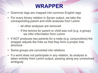 WRAPPER
●   Grammar tags are mapped into common English tags
●   For every binary relation in Synan output, we take the
    corresponding parent and child analyses from Lemm
         –   all other analyses are removed
         –   If the lemma for parent or child was null (e.g. a group)
                we infer information from Lemm
●   If AOT produces two parents for a node (e.g. conjunctions) the
    wrapper adjusts the links so that they form a proper tree
    structure
●   Some groups are converted into relations
●   If a word does not participate in any relation, its analysis is
    taken entirely from Lemm output, passing along any unresolved
    ambiguity
 