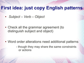 First idea: just copy English patterns
 ●   Subject – Verb – Object

 ●   Check all the grammar agreement (to
     distinguish subject and object)

 ●   Word order alterations need additional patterns
          - though they may share the same constraints
             or actions
 