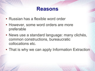 Reasons
●   Russian has a flexible word order
●   However, some word orders are more
    preferable
●   News use a standard language: many clichés,
    common constructions, bureaucratic
    collocations etc.
●   That is why we can apply Information Extraction
 