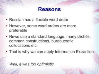 Reasons
●   Russian has a flexible word order
●   However, some word orders are more
    preferable
●   News use a standard language: many clichés,
    common constructions, bureaucratic
    collocations etc.
●   That is why we can apply Information Extraction


    Well, it was too optimistic
 