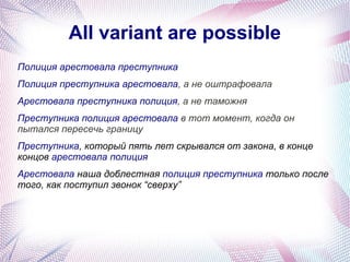 All variant are possible
Полиция арестовала преступника
Полиция преступника арестовала, а не оштрафовала
Арестовала преступника полиция, а не таможня
Преступника полиция арестовала в тот момент, когда он
пытался пересечь границу
Преступника, который пять лет скрывался от закона, в конце
концов арестовала полиция
Арестовала наша доблестная полиция преступника только после
того, как поступил звонок “сверху”
 
