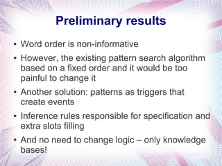 Preliminary results
●   Word order is non-informative
●   However, the existing pattern search algorithm
    based on a fixed order and it would be too
    painful to change it
●   Another solution: patterns as triggers that
    create events
●   Inference rules responsible for specification and
    extra slots filling
●   And no need to change logic – only knowledge
    bases!
 