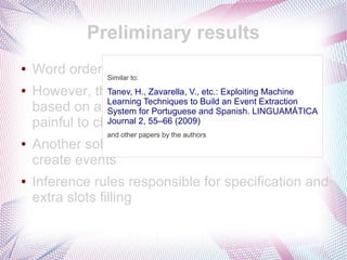 Preliminary results
●   Word order is non-informative
               Similar to:
●   However, the existing pattern search Machine
                 Tanev, H., Zavarella, V., etc.: Exploiting algorithm
                 Learning Techniques to Build an Event Extraction
    based on a fixed order andandwould LINGUAMÁTICA
                 System for Portuguese it Spanish. be too
    painful to change2, 55–66 (2009)
                 Journal it
                    and other papers by the authors
●   Another solution: patterns as triggers that
    create events
●   Inference rules responsible for specification and
    extra slots filling
 