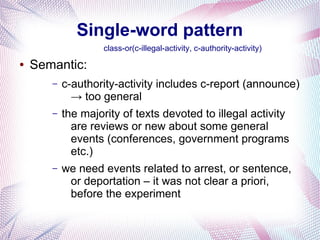 Single-word pattern
                    class-or(c-illegal-activity, c-authority-activity)
●   Semantic:
       –   c-authority-activity includes c-report (announce)
             → too general
       –   the majority of texts devoted to illegal activity
             are reviews or new about some general
             events (conferences, government programs
             etc.)
       –   we need events related to arrest, or sentence,
            or deportation – it was not clear a priori,
            before the experiment
 