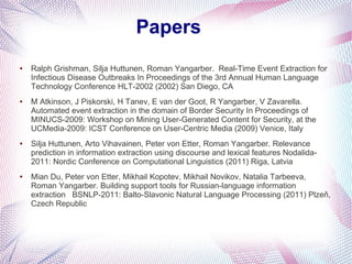 Papers
●   Ralph Grishman, Silja Huttunen, Roman Yangarber. Real-Time Event Extraction for
    Infectious Disease Outbreaks In Proceedings of the 3rd Annual Human Language
    Technology Conference HLT-2002 (2002) San Diego, CA
●   M Atkinson, J Piskorski, H Tanev, E van der Goot, R Yangarber, V Zavarella.
    Automated event extraction in the domain of Border Security In Proceedings of
    MINUCS-2009: Workshop on Mining User-Generated Content for Security, at the
    UCMedia-2009: ICST Conference on User-Centric Media (2009) Venice, Italy
●   Silja Huttunen, Arto Vihavainen, Peter von Etter, Roman Yangarber. Relevance
    prediction in information extraction using discourse and lexical features Nodalida-
    2011: Nordic Conference on Computational Linguistics (2011) Riga, Latvia
●   Mian Du, Peter von Etter, Mikhail Kopotev, Mikhail Novikov, Natalia Tarbeeva,
    Roman Yangarber. Building support tools for Russian-language information
    extraction BSNLP-2011: Balto-Slavonic Natural Language Processing (2011) Plzeň,
    Czech Republic
 
