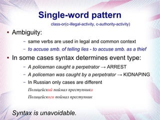 Single-word pattern
                      class-or(c-illegal-activity, c-authority-activity)
●   Ambiguity:
       –   same verbs are used in legal and common context
       –   to accuse smb. of telling lies - to accuse smb. as a thief
●   In some cases syntax determines event type:
       –   A policeman caught a perpetrator → ARREST
       –   A policeman was caught by a perpetrator → KIDNAPING
       –   In Russian only cases are different
           Полицейский поймал преступника
           Полицейского поймал преступник


    Syntax is unavoidable.
 