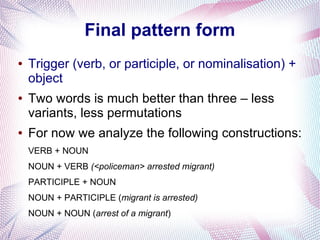 Final pattern form
●   Trigger (verb, or participle, or nominalisation) +
    object
●   Two words is much better than three – less
    variants, less permutations
●   For now we analyze the following constructions:
    VERB + NOUN
    NOUN + VERB (<policeman> arrested migrant)
    PARTICIPLE + NOUN
    NOUN + PARTICIPLE (migrant is arrested)
    NOUN + NOUN (arrest of a migrant)
 