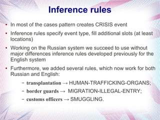 Inference rules
●   In most of the cases pattern creates CRISIS event
●   Inference rules specify event type, fill additional slots (at least
    locations)
●   Working on the Russian system we succeed to use without
    major differences inference rules developed previously for the
    English system
●   Furthermore, we added several rules, which now work for both
    Russian and English:
         –   transplantation → HUMAN-TRAFFICKING-ORGANS;
         –   border guards → MIGRATION-ILLEGAL-ENTRY;
         –   customs officers → SMUGGLING.
 