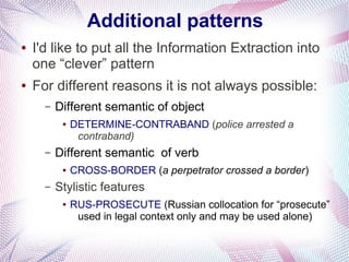 Additional patterns
●   I'd like to put all the Information Extraction into
    one “clever” pattern
●   For different reasons it is not always possible:
      –   Different semantic of object
           ●   DETERMINE-CONTRABAND (police arrested a
                contraband)
      –   Different semantic of verb
           ●   CROSS-BORDER (a perpetrator crossed a border)
      –   Stylistic features
           ●   RUS-PROSECUTE (Russian collocation for “prosecute”
                used in legal context only and may be used alone)
 