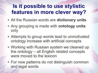 Is it possible to use stylistic
    features in more clever way?
●   All the Russian words are dictionary units
●   Any grouping is made with ontology units
    only
●   Attempts to group words lead to unmotivated
    ontology increase with artificial concepts
●   Working with Russian system we cleaned up
    the ontology – all English related concepts
    were moved to the lexicon
●   For now patterns do not distinguish common
    and legal words
 