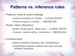 Patterns vs. inference rules
●   Patterns: need an exact ontology
       –   A person arrested on a border → ILLEGAL-ENTRY
       –   Goods arrested on a border → SMUGGLING
●   Rules: need a thesaurus
       –   Border, border-guard, illegal entry → ILLEGAL-ENTRY
       –   Customs, customs-officer, contraband → SMUGGLING

●   Concept base:
       –   balance between exactness and completeness;
       –   contradictions between patterns and rules and also
             between languages
 