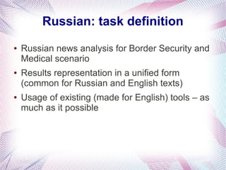 Russian: task definition
●   Russian news analysis for Border Security and
    Medical scenario
●   Results representation in a unified form
    (common for Russian and English texts)
●   Usage of existing (made for English) tools – as
    much as it possible
 