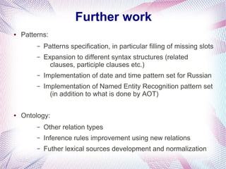 Further work
●   Patterns:
         –   Patterns specification, in particular filling of missing slots
         –   Expansion to different syntax structures (related
               clauses, participle clauses etc.)
         –   Implementation of date and time pattern set for Russian
         –   Implementation of Named Entity Recognition pattern set
               (in addition to what is done by AOT)

●   Ontology:
         –   Other relation types
         –   Inference rules improvement using new relations
         –   Futher lexical sources development and normalization
 