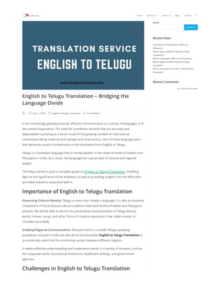 Search
SEARCH
Recent Posts
Translation Vs Interpretation: What’s the
Difference?
What Is App Localization? Benefits of App
Localization?
What is Localization? Why Is It So Important?
What is legal translation? benefits of legal
translation?
What is Transliteration? How is it Beneficial for
Businesses?
Recent Comments
No comments to show.
English to Telugu Translation – Bridging the
Language Divide
 -  July 11, 2023 -  English to Telugu Translation -  0 Comments
In an increasingly globalized world, efficient communication in a variety of languages is of
the utmost importance. The need for translation services that are accurate and
dependable is growing as a direct result of the growing number of intercultural
connections being made by both people and corporations. One of these language pairs
that demands careful consideration is the translation from English to Telugu.
Telugu is a Dravidian language that is mostly spoken in the states of Andhra Pradesh and
Telangana in India. As a result, the language has a great deal of cultural and regional
weight.
This blog intends to give a complete guide on English to Telugu Translation, shedding
light on the significance of the endeavor as well as providing insights into the difficulties
and ideal solutions associated with it.
Importance of English to Telugu Translation
Preserving Cultural Identity: Telugu is more than simply a language; it is also an essential
component of the profound cultural traditions that both Andhra Pradesh and Telangana
possess. We will be able to secure the preservation and promotion of Telugu literary
works, movies, songs, and other forms of creative expression if we make it easier to
translate accurately.
Enabling Regional Communication: Because there is a sizable Telugu-speaking
population not just in India but also all across the world, English to Telugu Translation is
an extremely useful tool for promoting contact between different regions.
It makes effective understanding and cooperation easier in a variety of contexts, such as
the corporate world, educational institutions, healthcare settings, and government
agencies.
Challenges in English to Telugu Translation
Home Services  About Us Blog Contact 
 