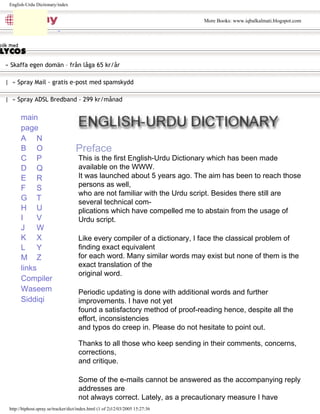 » Skaffa egen domän – från låga 65 kr/år
| » Spray Mail - gratis e-post med spamskydd
| » Spray ADSL Bredband - 299 kr/månad
pop up
description
layer
A
B
C
D
E
F
G
H
I
J
K
L
M
N
O
P
Q
R
S
T
U
V
W
X
Y
Z
main
page
links
Compiler
Waseem
Siddiqi
This is the first English-Urdu Dictionary which has been made
available on the WWW.
It was launched about 5 years ago. The aim has been to reach those
persons as well,
who are not familiar with the Urdu script. Besides there still are
several technical com-
plications which have compelled me to abstain from the usage of
Urdu script.
Like every compiler of a dictionary, I face the classical problem of
finding exact equivalent
for each word. Many similar words may exist but none of them is the
exact translation of the
original word.
Periodic updating is done with additional words and further
improvements. I have not yet
found a satisfactory method of proof-reading hence, despite all the
effort, inconsistencies
and typos do creep in. Please do not hesitate to point out.
Thanks to all those who keep sending in their comments, concerns,
corrections,
and critique.
Some of the e-mails cannot be answered as the accompanying reply
addresses are
not always correct. Lately, as a precautionary measure I have
Preface
English-Urdu Dictionary/index
http://biphost.spray.se/tracker/dict/index.html (1 of 2)12/03/2005 15:27:36
More Books: www.iqbalkalmati.blogspot.com
 