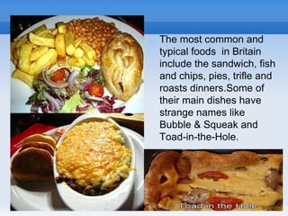  The most common and
typical foods in Britain
include the sandwich, fish
and chips, pies, trifle and
roasts dinners.Some of
their main dishes have
strange names like
Bubble & Squeak and
Toad-in-the-Hole.
 