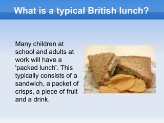 What is a typical British lunch?
 Many children at
school and adults at
work will have a
'packed lunch'. This
typically consists of a
sandwich, a packet of
crisps, a piece of fruit
and a drink.
 