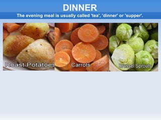 DINNER
The evening meal is usually called 'tea', 'dinner' or 'supper'.
 