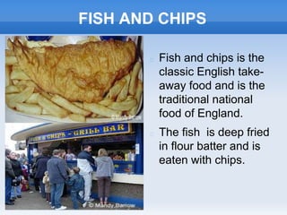 FISH AND CHIPS
 Fish and chips is the
classic English take-
away food and is the
traditional national
food of England.
 The fish is deep fried
in flour batter and is
eaten with chips.
 