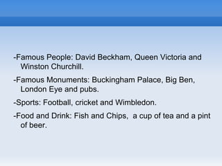 -Famous People: David Beckham, Queen Victoria and
Winston Churchill.
-Famous Monuments: Buckingham Palace, Big Ben,
London Eye and pubs.
-Sports: Football, cricket and Wimbledon.
-Food and Drink: Fish and Chips, a cup of tea and a pint
of beer.
 